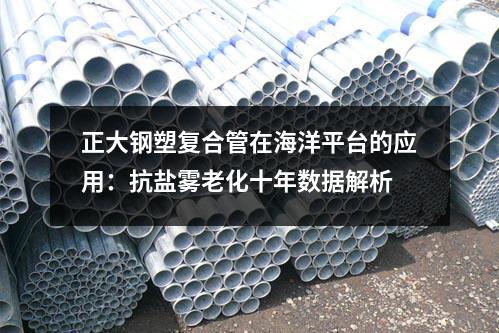 正大钢塑复合管在海洋平台的应用:抗盐雾老化十年数据解析